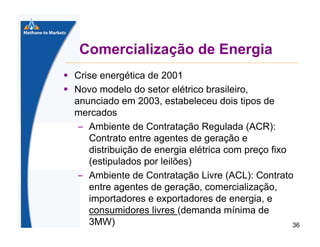 Comercialização de Energia
Crise energética de 2001
Novo modelo do setor elétrico brasileiro,
anunciado em 2003, estabeleceu dois tipos de
mercados
– Ambiente de Contratação Regulada (ACR):
Contrato entre agentes de geração e
distribuição de energia elétrica com preço fixo
(estipulados por leilões)
– Ambiente de Contratação Livre (ACL): Contrato
entre agentes de geração, comercialização,
importadores e exportadores de energia, e
consumidores livres (demanda mínima de
3MW)
36

 