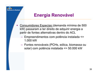 Energia Renovável
Consumidores Especias (demanda mínima de 500
kW) passaram a ter direito de adquirir energia a
partir de fontes alternativas dentro do ACL
– Empreendimentos com potência instalada <=
1.000 kW
– Fontes renováveis (PCHs, eólica, biomassa ou
solar) com potência instalada <= 50.000 kW

38

 