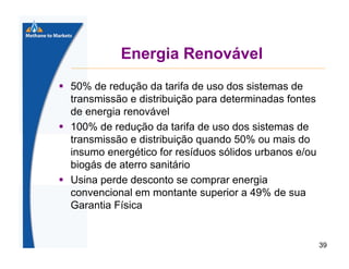 Energia Renovável
50% de redução da tarifa de uso dos sistemas de
transmissão e distribuição para determinadas fontes
de energia renovável
100% de redução da tarifa de uso dos sistemas de
transmissão e distribuição quando 50% ou mais do
insumo energético for resíduos sólidos urbanos e/ou
biogás de aterro sanitário
Usina perde desconto se comprar energia
convencional em montante superior a 49% de sua
Garantia Física

39

 
