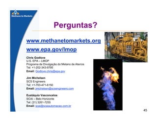 Perguntas?
www.methanetomarkets.org
www.epa.gov/lmop
Chris Godlove
U.S. EPA – LMOP
Programa de Divulgação do Metano de Aterros
Tel: +1-202-343-9795
Email: Godlove.chris@epa.gov
Jim Michelsen
SCS Engineers
Tel: +1-703-471-6150
Email: jmichelsen@scsengineers.com
Eustáquio Vasconcelos
SCAI – Belo Horizonte
Tel: (31) 3261-7255
Email: scai@scaiautomacao.com.br

45

 