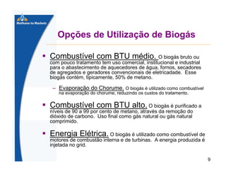Opções de Utilização de Biogás
Combustível com BTU médio. O biogás bruto ou
com pouco tratamento tem uso comercial, institucional e industrial
para o abastecimento de aquecedores de água, fornos, secadores
de agregados e geradores convencionais de eletricadade. Esse
biogás contém, tipicamente, 50% de metano.

– Evaporação do Chorume. O biogás é utilizado como combustível
na evaporação do chorume, reduzindo os custos do tratamento.

Combustível com BTU alto. O biogás é purificado a
níveis de 90 a 99 por cento de metano, através da remoção do
dióxido de carbono. Uso final como gás natural ou gás natural
comprimido.

Energia Elétrica. O biogás é utilizado como combustível de
motores de combustão interna e de turbinas. A energia produzida é
injetada no grid.
9

 