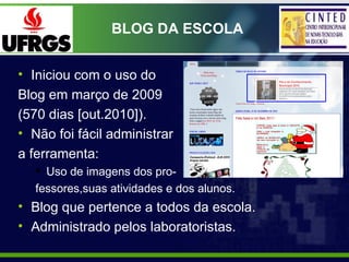 BLOG DA ESCOLA


• Iniciou com o uso do
Blog em março de 2009
(570 dias [out.2010]).
• Não foi fácil administrar
a ferrame...
