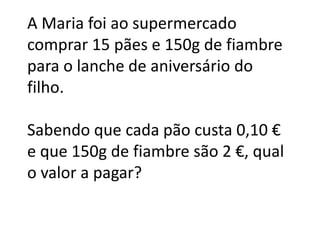 A Maria foi ao supermercado
comprar 15 pães e 150g de fiambre
para o lanche de aniversário do
filho.

Sabendo que cada pão custa 0,10 €
e que 150g de fiambre são 2 €, qual
o valor a pagar?
 
