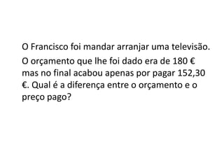 O Francisco foi mandar arranjar uma televisão.
O orçamento que lhe foi dado era de 180 €
mas no final acabou apenas por pagar 152,30
€. Qual é a diferença entre o orçamento e o
preço pago?
 
