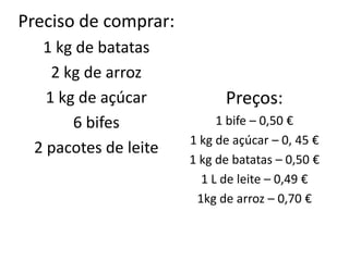 Preciso de comprar:
  1 kg de batatas
    2 kg de arroz
   1 kg de açúcar           Preços:
       6 bifes             1 bife – 0,50 €
                      1 kg de açúcar – 0, 45 €
 2 pacotes de leite
                      1 kg de batatas – 0,50 €
                        1 L de leite – 0,49 €
                       1kg de arroz – 0,70 €
 