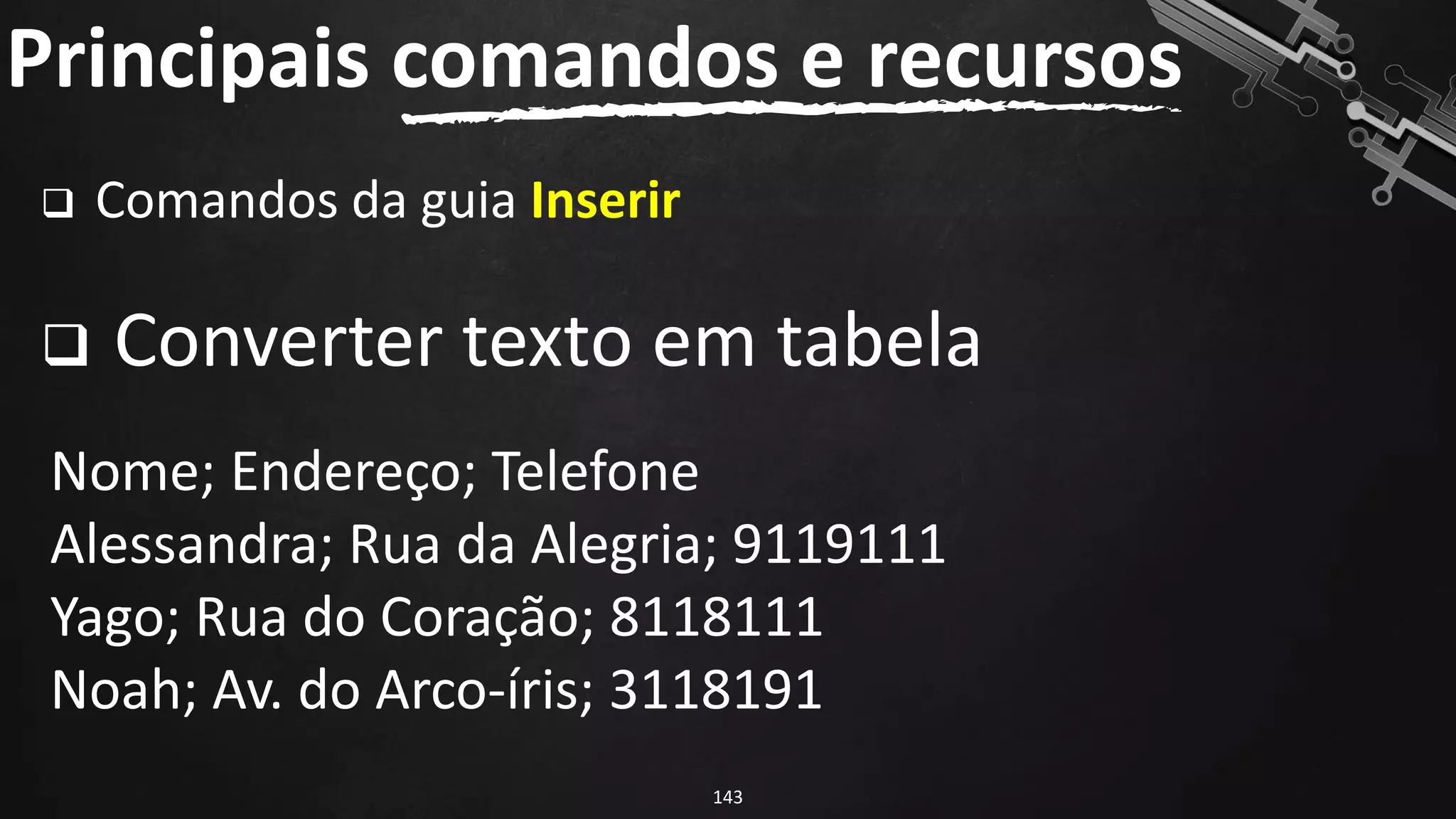 ❑ Comandos da guia Inserir
❑ Converter texto em tabela
Principais comandos e recursos
143
Nome; Endereço; Telefone
Alessandra; Rua da Alegria; 9119111
Yago; Rua do Coração; 8118111
Noah; Av. do Arco-íris; 3118191
 