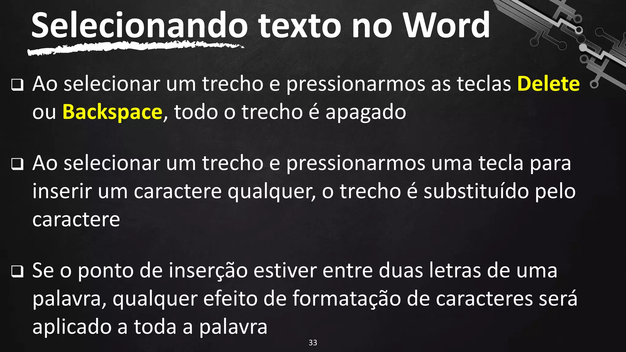 ❑ Ao selecionar um trecho e pressionarmos as teclas Delete
ou Backspace, todo o trecho é apagado
❑ Ao selecionar um trecho e pressionarmos uma tecla para
inserir um caractere qualquer, o trecho é substituído pelo
caractere
❑ Se o ponto de inserção estiver entre duas letras de uma
palavra, qualquer efeito de formatação de caracteres será
aplicado a toda a palavra
Selecionando texto no Word
33
 