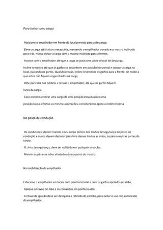 Para baixar uma carga
Posicione o empilhador em frente do local previsto para a descarga;
Eleve a carga até à altura necessária, mantendo o empilhador travado e o mastro inclinado
para trás. Nunca elevar a carga com o mastro inclinado para a frente;
Avance com o empilhador até que a carga se posicione sobre o local de descarga;
Incline o mastro até que os garfos se encontrem em posição horizontal e colocar a carga no
local, baixando os garfos. Quando recuar, incline levemente os garfos para a frente, de modo a
que estes não fiquem enganchados na carga;
Olhe por cima dos ombros e recuar o empilhador, até que os garfos fiquem
livres da carga;
Caso pretenda retirar uma carga de uma posição elevada para uma
posição baixa, efectue as mesmas operações, considerando agora a ordem inversa .
No posto de condução
Os condutores, devem manter o seu corpo dentro dos limites de segurança do posto de
condução e nunca devem deslocar para fora desses limites as mãos, os pés ou outras partes do
corpo;
O cinto de segurança, deve ser utilizado em qualquer situação;
Manter os pés e as mãos afastados do conjunto do mastro.
Na imobilização do empilhador
Estacione o empilhador em locais com piso horizontal e com os garfos apoiados no chão;
Aplique o travão de mão e os comandos em ponto neutro;
A chave de ignição deve ser desligada e retirada do canhão, para evitar o uso não autorizado
do empilhador.
 