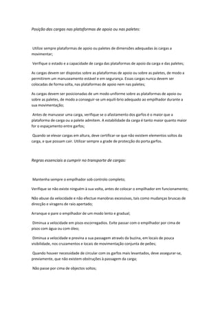 Posição das cargas nas plataformas de apoio ou nas paletes:
Utilize sempre plataformas de apoio ou paletes de dimensões adequadas às cargas a
movimentar;
Verifique o estado e a capacidade de carga das plataformas de apoio da carga e das paletes;
As cargas devem ser dispostas sobre as plataformas de apoio ou sobre as paletes, de modo a
permitirem um manuseamento estável e em segurança. Essas cargas nunca devem ser
colocadas de forma solta, nas plataformas de apoio nem nas paletes;
As cargas devem ser posicionadas de um modo uniforme sobre as plataformas de apoio ou
sobre as paletes, de modo a conseguir-se um equilí-brio adequado ao empilhador durante a
sua movimentação;
Antes de manusear uma carga, verifique se o afastamento dos garfos é o maior que a
plataforma de carga ou a palete admitem. A estabilidade da carga é tanto maior quanto maior
for o espaçamento entre garfos;
Quando se elevar cargas em altura, deve certificar-se que não existem elementos soltos da
carga, e que possam cair. Utilizar sempre a grade de protecção do porta garfos.
Regras essenciais a cumprir no transporte de cargas:
Mantenha sempre o empilhador sob controlo completo;
Verifique se não existe ninguém à sua volta, antes de colocar o empilhador em funcionamento;
Não abuse da velocidade e não efectue manobras excessivas, tais como mudanças bruscas de
direcção e viragens de raio apertado;
Arranque e pare o empilhador de um modo lento e gradual;
Diminua a velocidade em pisos escorregadios. Evite passar com o empilhador por cima de
pisos com água ou com óleo;
Diminua a velocidade e previna a sua passagem através da buzina, em locais de pouca
visibilidade, nos cruzamentos e locais de movimentação conjunta de peões;
Quando houver necessidade de circular com os garfos mais levantados, deve assegurar-se,
previamente, que não existem obstruções à passagem da carga;
Não passe por cima de objectos soltos;
 