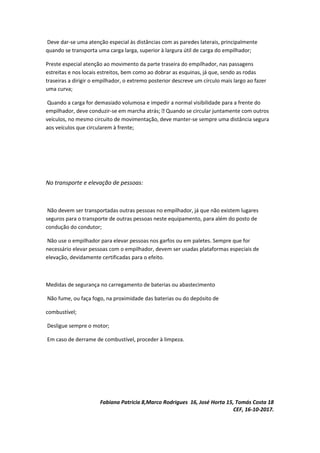 Deve dar-se uma atenção especial às distâncias com as paredes laterais, principalmente
quando se transporta uma carga larga, superior à largura útil de carga do empilhador;
Preste especial atenção ao movimento da parte traseira do empilhador, nas passagens
estreitas e nos locais estreitos, bem como ao dobrar as esquinas, já que, sendo as rodas
traseiras a dirigir o empilhador, o extremo posterior descreve um círculo mais largo ao fazer
uma curva;
Quando a carga for demasiado volumosa e impedir a normal visibilidade para a frente do
empilhador, deve conduzir-se em marcha atrás;  Quando se circular juntamente com outros
veículos, no mesmo circuito de movimentação, deve manter-se sempre uma distância segura
aos veículos que circularem à frente;
No transporte e elevação de pessoas:
Não devem ser transportadas outras pessoas no empilhador, já que não existem lugares
seguros para o transporte de outras pessoas neste equipamento, para além do posto de
condução do condutor;
Não use o empilhador para elevar pessoas nos garfos ou em paletes. Sempre que for
necessário elevar pessoas com o empilhador, devem ser usadas plataformas especiais de
elevação, devidamente certificadas para o efeito.
Medidas de segurança no carregamento de baterias ou abastecimento
Não fume, ou faça fogo, na proximidade das baterias ou do depósito de
combustível;
Desligue sempre o motor;
Em caso de derrame de combustível, proceder à limpeza.
Fabiana Patricia 8,Marco Rodrigues 16, José Horta 15, Tomás Costa 18
CEF, 16-10-2017.
 