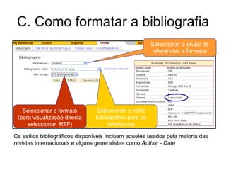 C. Como formatar a bibliografia
Os estilos bibliográficos disponíveis incluem aqueles usados pela maioria das
revistas internacionais e alguns generalistas como Author - Date
Seleccionar o grupo de
referências a formatar
Seleccionar o estilo
bibliográfico para as
referências
Seleccionar o formato
(para visualização directa
seleccionar RTF)
 
