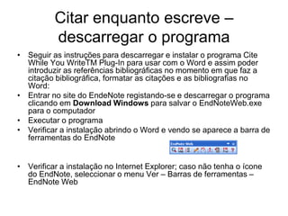 Citar enquanto escreve –
descarregar o programa
• Seguir as instruções para descarregar e instalar o programa Cite
While You WriteTM Plug-In para usar com o Word e assim poder
introduzir as referências bibliográficas no momento em que faz a
citação bibliográfica, formatar as citações e as bibliografias no
Word:
• Entrar no site do EndeNote registando-se e descarregar o programa
clicando em Download Windows para salvar o EndNoteWeb.exe
para o computador
• Executar o programa
• Verificar a instalação abrindo o Word e vendo se aparece a barra de
ferramentas do EndNote
• Verificar a instalação no Internet Explorer; caso não tenha o ícone
do EndNote, seleccionar o menu Ver – Barras de ferramentas –
EndNote Web
 
