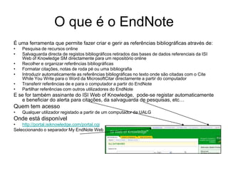 O que é o EndNote
É uma ferramenta que permite fazer criar e gerir as referências bibliográficas através de:
• Pesquisa de recursos online
• Salvaguarda directa de registos bibliográficos retirados das bases de dados referenciais da ISI
Web of Knowledge SM directamente para um repositório online
• Recolher e organizar referências bibliográficas
• Formatar citações, notas de roda pé ou uma bibliografia
• Introduzir automaticamente as referências bibliográficas no texto onde são citadas com o Cite
While You Write para o Word da MicrosoftCitar directamente a partir do computador
• Transferir referências de e para o computador a partir do EndNote
• Partilhar referências com outros utilizadores do EndNote
E se for também assinante do ISI Web of Knowledge, pode-se registar automaticamente
e beneficiar do alerta para citações, da salvaguarda de pesquisas, etc…
Quem tem acesso
• Qualquer utilizador registado a partir de um computador da UALG
Onde está disponível
• http://portal.isiknowledge.com/portal.cgi
Seleccionando o separador My EndNote Web
 