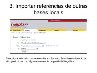 3. Importar referências de outras
bases locais
Seleccionar o ficheiro das referências e o formato. Estas bases deverão ter
sido produzidas com alguma ferramenta de gestão bibliográfica.
 