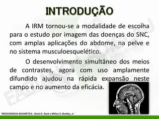 A IRM tornou-se a modalidade de escolha
       para o estudo por imagem das doenças do SNC,
       com amplas aplicações do abdome, na pelve e
       no sistema musculoesquelético.
             O desenvolvimento simultâneo dos meios
       de contrastes, agora com uso amplamente
       difundido ajudou na rápida expansão neste
       campo e no aumento da eficácia.


“RESSONÂNCIA MAGNÉTICA - David D. Stark e Willian G. Bradley, Jr. “
 