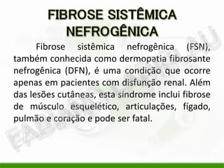 Fibrose sistêmica nefrogênica (FSN),
também conhecida como dermopatia fibrosante
nefrogênica (DFN), é uma condição que ocorre
apenas em pacientes com disfunção renal. Além
das lesões cutâneas, esta síndrome inclui fibrose
de músculo esquelético, articulações, fígado,
pulmão e coração e pode ser fatal.
 