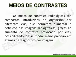 Os meios de contraste radiológicos são
compostos introduzidos no organismo por
diferentes vias, que permitem aumentar a
definição das imagens radiográficas, graças ao
aumento de contraste provocado por eles,
possibilitando, desse modo, maior precisão em
exames de diagnóstico por imagem.



                                 “ACR Manual on Contrast Media – Version 7 (2010)”
 