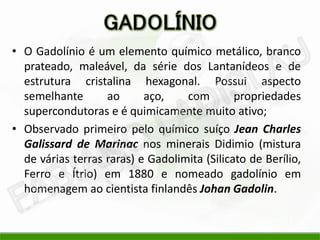 • O Gadolínio é um elemento químico metálico, branco
  prateado, maleável, da série dos Lantanídeos e de
  estrutura cristalina hexagonal. Possui aspecto
  semelhante       ao      aço,    com        propriedades
  supercondutoras e é quimicamente muito ativo;
• Observado primeiro pelo químico suíço Jean Charles
  Galissard de Marinac nos minerais Didimio (mistura
  de várias terras raras) e Gadolimita (Silicato de Berílio,
  Ferro e Ítrio) em 1880 e nomeado gadolínio em
  homenagem ao cientista finlandês Johan Gadolin.
 