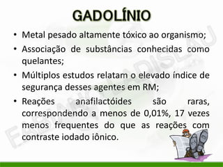 • Metal pesado altamente tóxico ao organismo;
• Associação de substâncias conhecidas como
  quelantes;
• Múltiplos estudos relatam o elevado índice de
  segurança desses agentes em RM;
• Reações      anafilactóides    são      raras,
  correspondendo a menos de 0,01%, 17 vezes
  menos frequentes do que as reações com
  contraste iodado iônico.
 