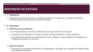 DESCRIÇÃO DO ESTUDO
 1.º Momento
 Professores e alunos conhecem a atividade proposta e os objetivos. Os grupos receberam
instruções gerais acerca do funcionamento do jogo.
 2.º Momento
 Workshop com professores
 i) consciencializar a amostra da relevância dos jogos sérios na educação,
 ii) auxiliar os professores na criação e edição de jogos baseados no jogo da glória e
 iii) auscultar as opiniões dos participantes sobre vantagens, potencialidades e limitações da
integração daqueles no currículo.
 Jogo com alunos
 64 perguntas para desenvolvimento de habilidades e aquisição de competências relacionadas
com Redes e Hardware.
 