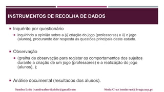 INSTRUMENTOS DE RECOLHA DE DADOS
 Inquérito por questionário
 inquirindo a opinião sobre a (i) criação do jogo (professores) e ii) o jogo
(alunos), procurando dar resposta às questões principais deste estudo.
 Observação
 (grelha de observação para registar os comportamentos dos sujeitos
durante a criação de um jogo (professores) e a realização do jogo
(alunos), );
 Análise documental (resultados dos alunos).
Sandra Leite | sandraalmeidaleite@gmail.com Sónia Cruz |soniacruz@braga.ucp.pt
 
