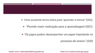  “Uma excelente forma lúdica para „aprender a brincar‟”(003);
 “Permite maior motivação para a aprendizagem”(007);
 “Os jogos podem desempenhar um papel importante no
processo de ensino” (020)
Sandra Leite | sandraalmeidaleite@gmail.com Sónia Cruz |soniacruz@braga.ucp.pt
 