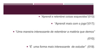  “Aprendi e relembrei coisas esquecidas”(013);
 “Aprendi mais com o jogo”(017);
 “Uma maneira interessante de relembrar a matéria que demos”
(010);
 “É uma forma mais interessante de estudar” (018).
 
