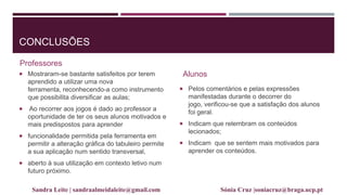 CONCLUSÕES
Professores
 Mostraram-se bastante satisfeitos por terem
aprendido a utilizar uma nova
ferramenta, reconhecendo-a como instrumento
que possibilita diversificar as aulas;
 Ao recorrer aos jogos é dado ao professor a
oportunidade de ter os seus alunos motivados e
mais predispostos para aprender
 funcionalidade permitida pela ferramenta em
permitir a alteração gráfica do tabuleiro permite
a sua aplicação num sentido transversal,
 aberto à sua utilização em contexto letivo num
futuro próximo.
Alunos
 Pelos comentários e pelas expressões
manifestadas durante o decorrer do
jogo, verificou-se que a satisfação dos alunos
foi geral.
 Indicam que relembram os conteúdos
lecionados;
 Indicam que se sentem mais motivados para
aprender os conteúdos.
Sandra Leite | sandraalmeidaleite@gmail.com Sónia Cruz |soniacruz@braga.ucp.pt
 