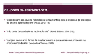 OS JOGOS NA APRENDIZAGEM…
 “possibilitam aos jovens habilidades fundamentais para o sucesso do processo
de ensino aprendizagem” (Alves, 2012: 18);
 “são bons despertadores motivacionais” (Rolo & Bidarra, 2011: 315);
 “surgem como uma forma de auxiliar alunos e professores no processo de
ensino aprendizado” (Machado & Valença, 2010).
Sandra Leite | sandraalmeidaleite@gmail.com Sónia Cruz |soniacruz@braga.ucp.pt
 