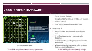 JOGO ‘REDES E HARDWARE’
 Jogo Digital
 Tema: Redes e Hardware
 Disciplina: ICORLI (Alunos divididos em Grupos)
 Ano: CEF 8º Ano
 URL: http://jogoderedesehardware.pt.vu
 OBJETIVOS
 i) apurar qual o envolvimento dos alunos no
jogo;
 ii) verificar se aumentou o interesse pela
disciplina;
 iii) conferir se houve reforço nos conhecimentos
adquiridos e
 iv) saber se existiu colaboração entre os alunos
durante a realização do jogo.
Figura 2 Jogo criado „Redes e Hardware‟
Sandra Leite | sandraalmeidaleite@gmail.com Sónia Cruz |soniacruz@braga.ucp.pt
 