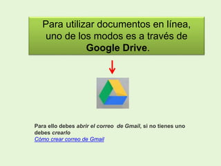 Para utilizar documentos en línea,
uno de los modos es a través de
Google Drive.
Para ello debes abrir el correo de Gmail, si no tienes uno
debes crearlo
Cómo crear correo de Gmail
 