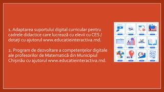 1. Adaptarea suportului digital curricular pentru
cadrele didactice care lucrează cu elevii cu CES /
dotați cu ajutorul www.educatieinteractiva.md.
2. Program de dezvoltare a competențelor digitale
ale profesorilor de Matematică din Municipiul
Chișinău cu ajutorul www.educatieinteractiva.md.
 