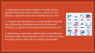 1. Adaptarea suportului digital curricular pentru
cadrele didactice care lucrează cu elevii cu CES /
dotați cu ajutorul www.educatieinteractiva.md.
2. Program de dezvoltare a competențelor digitale
ale profesorilor de Matematică din Municipiul
Chișinău cu ajutorul www.educatieinteractiva.md.
3. Elaborarea suportului digital pentru dezvoltarea
competențelor de producere orală și scrisă la Limba
franceză pentru elevii de la treapta gimnazială.
 