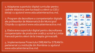 1. Adaptarea suportului digital curricular pentru
cadrele didactice care lucrează cu elevii cu CES /
dotați cu ajutorul www.educatieinteractiva.md.
2. Program de dezvoltare a competențelor digitale
ale profesorilor de Matematică din Municipiul
Chișinău cu ajutorul www.educatieinteractiva.md.
3. Elaborarea suportului digital pentru dezvoltarea
competențelor de producere orală și scrisă la Limba
franceză pentru elevii de la treapta gimnazială.
4. Implementarea Proiectului DREAM for STEAM în
parteneriat cu instituțile din România cu ajutorul
www.educatieinteractiva.md.
 