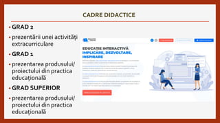 CADRE DIDACTICE
• GRAD 2
• prezentării unei activități
extracurriculare
• GRAD 1
• prezentarea produsului/
proiectului din practica
educațională
• GRAD SUPERIOR
• prezentarea produsului/
proiectului din practica
educațională
 
