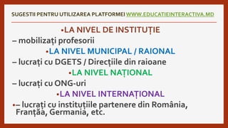 SUGESTII PENTRU UTILIZAREA PLATFORMEI WWW.EDUCATIEINTERACTIVA.MD
•LA NIVEL DE INSTITUȚIE
– mobilizați profesorii
•LA NIVEL MUNICIPAL / RAIONAL
– lucrați cu DGETS / Direcțiile din raioane
•LA NIVEL NAȚIONAL
– lucrați cu ONG-uri
•LA NIVEL INTERNAȚIONAL
•– lucrați cu instituțiile partenere din România,
Franțăa, Germania, etc.
 