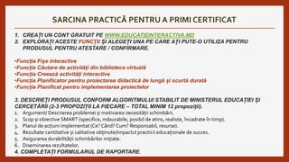 SARCINA PRACTICĂ PENTRU A PRIMI CERTIFICAT
1. CREAȚI UN CONT GRATUIT PE WWW.EDUCATIEINTERACTIVA.MD
2. EXPLORAȚI ACESTE FUNCȚII ȘI ALEGEȚI UNA PE CARE AȚI PUTE-O UTILIZA PENTRU
PRODUSUL PENTRU ATESTARE / CONFIRMARE.
•Funcția Fișe interactive
•Funcția Căutare de activități din biblioteca virtuală
•Funcția Creează activități interactive
•Funcția Planificator pentru proiectarea didactică de lungă și scurtă durată
•Funcția Planificat pentru implementarea proiectelor
3. DESCRIEȚI PRODUSUL CONFORM ALGORITMULUI STABILIT DE MINISTERUL EDUCAȚIEI ȘI
CERCETĂRII (2-3 PROPOZIȚII LA FIECARE – TOTAL MINIM 12 propoziții).
1. Argument/ Descrierea problemei și motivarea necesității schimbării.
2. Scop și obiective SMART (specifice, măsurabile, posibil de atins, realiste, încadrate în timp).
3. Planul de acțiuni implementat (Ce? Când? Cum? Responsabil, resurse).
4. Rezultate cantitative și calitative obținute/impactul practicii educaționale de succes.
5. Asigurarea durabilității schimbărilor inițiate.
6. Diseminarea rezultatelor.
4. COMPLETAȚI FORMULARUL DE RAPORTARE.
 