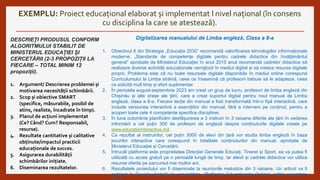EXEMPLU: Proiect educațional elaborat și implementat l nivel național (în consens
cu disciplina la care se atestează).
DESCRIEȚI PRODUSUL CONFORM
ALGORITMULUI STABILIT DE
MINISTERUL EDUCAȚIEI ȘI
CERCETĂRII (2-3 PROPOZIȚII LA
FIECARE – TOTAL MINIM 12
propoziții).
1. Argument/ Descrierea problemei și
motivarea necesității schimbării.
2. Scop și obiective SMART
(specifice, măsurabile, posibil de
atins, realiste, încadrate în timp).
3. Planul de acțiuni implementat
(Ce? Când? Cum? Responsabil,
resurse).
4. Rezultate cantitative și calitative
obținute/impactul practicii
educaționale de succes.
5. Asigurarea durabilității
schimbărilor inițiate.
6. Diseminarea rezultatelor.
Digitalizarea manualului de Limba engleză, Clasa a 8-a
1. Obiectivul 6 din Strategia „Educația 2030” recomandă valorificarea tehnologiilor informaționale
moderne. „Standarde de competențe digitale pentru cadrele didactice din învățământul
general” aprobate de Ministerul Educației în anul 2015 anul recomandă cadrelor didactice să
realizeze diverse activități educaționale nemijlocit în mediul digital și să creeze resurse digitale
proprii. Problema este că nu toate resursele digitale disponibile în mediul online corespund
Curriculumului la Limba străină, ceea ce înseamnă că profesorii trebuie să le adapteze, ceea
ce solicită mult timp și efort suplimentar.
2. În perioada august-septembrie 2023 am creat un grup de lucru, profesori de limba engleză din
Chișinău și alte orașe ale țării, care a creat suportul digital pentru noul manual de Limba
engleză, clasa a 8-a. Fiecare lecție din manual a fost transformată într-o fișă interactivă, care
include versiunea interactivă a exercițiilor din manual, fără a interveni pe conținut, pentru a
acoperi toate cele 4 competențe specifice disciplinei.
3. În luna octombrie planificăm desfășurarea a 3 instruiri în 3 raioane diferite ale țării în vederea
informării a cel puțin 300 de profesori de engleză despre conținuturile digitale create pe
www.educatieinteractiva.md.
4. Ca rezultat al instruirilor, cel puțin 3000 de elevi din țară vor studia limba engleză în baza
jocurilor interactive care corespund în totalitate conținuturilor din manual, aprobate de
Ministerul Educației și Cercetării.
5. Întrucât platforma este proprietatea Direcției Generale Educați, Tineret și Sport, ea va putea fi
utilizată cu acces gratuit pe o perioadă lungă de timp, iar elevii și cadrele didactice vor utiliza
resurse oferite pe parcursul mai multor ani.
6. Rezultatele proiectului vor fi diseminate la reuniunile metodice din 3 raioane. Un articol va fi
publicat în Revista digitală de specialitate „Platforme Educaționale Online”, ediția noiembrie
 
