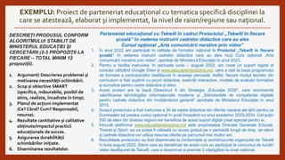 EXEMPLU: Proiect de parteneriat educațional cu tematica specifică disciplinei la
care se atestează, elaborat și implementat, la nivel de raion/regiune sau național.
DESCRIEȚI PRODUSUL CONFORM
ALGORITMULUI STABILIT DE
MINISTERUL EDUCAȚIEI ȘI
CERCETĂRII (2-3 PROPOZIȚII LA
FIECARE – TOTAL MINIM 12
propoziții).
1. Argument/ Descrierea problemei și
motivarea necesității schimbării.
2. Scop și obiective SMART
(specifice, măsurabile, posibil de
atins, realiste, încadrate în timp).
3. Planul de acțiuni implementat
(Ce? Când? Cum? Responsabil,
resurse).
4. Rezultate cantitative și calitative
obținute/impactul practicii
educaționale de succes.
5. Asigurarea durabilității
schimbărilor inițiate.
6. Diseminarea rezultatelor.
Parteneriat educațional cu Tekwill în cadrul Proiectului „Tekwill în fiecare
școală” în vederea instruirii cadrelor didactice care au ales
Cursul opțional „Arta comunicării narative prin video”
1. În anul 2022 am participat în calitate de formator național la Proiectul „Tekwill în fiecare
școală” în vederea instruirii cadrelor didactice care au ales noul Curs opțional „Arta
comunicării narative prin video”, aprobat de Ministerul Educației în anul 2023.
2. Pentru a facilita instruirea, în perioada iunie – august 2022, am creat un suport digital al
cursului utilizând Google Sites și www.educatieinteractiva.md, care a stat la baza programului
de formare a participanților desfășurat în aceeași perioadă. Astfel, fiecare modul teoretic din
curriculum a fost suplinit cu jocuri didactice, exerciții interactive, modele de evaluări formative
și sumative pentru cadre didactice și elevi.
3. Acest proiect are la bază Obiectivul 6 din Strategia „Educația 2030”, care recomandă
valorificarea tehnologiilor informaționale moderne și „Standardele de competențe digitale
pentru cadrele didactice din învățământul general” aprobate de Ministerul Educației în anul
2015.
4. Scopul proiectului a fost instruirea a 34 de cadre didactice din diferite raioane ale țării pentru ca
Dumnealor să predea cursul opțional în școli începând cu anul academic 2023-2024. Cel puțin
500 de elevi din diverse regiuni vor beneficia de acest suport digital creat special pentru ei.
5. Întrucât platforma www.educatieinteractiva.md este proprietatea Direcției Generale Educați,
Tineret și Sport, ea va putea fi utilizată cu acces gratuit pe o perioadă lungă de timp, iar elevii
și cadrele didactice vor utiliza resurse oferite pe parcursul mai multor ani.
6. Rezultatele proiectului au fost diseminate la conferințele și workshopurile organizate de Tekwill
în luna august 2022. Elevii care au beneficiat de acest curs au participat la concursul de lucrări
video desfășurat de Tekwill, care a desemnat și premiat 3 câștigători la nivel național.
 