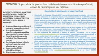 EXEMPLU: Suport didactic propus în activitatea de formare continuă cu profesorii,
la nivel de raion/regiune sau național.
DESCRIEȚI PRODUSUL CONFORM
ALGORITMULUI STABILIT DE
MINISTERUL EDUCAȚIEI ȘI
CERCETĂRII (2-3 PROPOZIȚII LA
FIECARE – TOTAL MINIM 12
propoziții).
1. Argument/ Descrierea problemei și
motivarea necesității schimbării.
2. Scop și obiective SMART
(specifice, măsurabile, posibil de
atins, realiste, încadrate în timp).
3. Planul de acțiuni implementat
(Ce? Când? Cum? Responsabil,
resurse).
4. Rezultate cantitative și calitative
obținute/impactul practicii
educaționale de succes.
5. Asigurarea durabilității
schimbărilor inițiate.
6. Diseminarea rezultatelor.
Suport didactic digital pentru profesorii de Fizică
1. Obiectivul 6 din Strategia „Educația 2030” recomandă valorificarea tehnologiilor informaționale
moderne. „Standarde de competențe digitale pentru cadrele didactice din învățământul general”
aprobate de Ministerul Educației în anul 2015 anul recomandă cadrelor didactice să realizeze
diverse activități educaționale nemijlocit în mediul digital și să creeze resurse digitale proprii.
Problema este că la disciplina Fizica sunt destul de puține resurse digitale care să corespundă
curriculumului național. Profesorii trebuie să le adapteze, ceea ce solicită mult timp și efort
suplimentar.
2. În perioada august-septembrie 2023 am creat un grup de lucru, profesori de Fizică din Chișinău
și alte orașe ale țării, care a creat suportul digital pentru disciplina Fizica, clasele VI-XII, în baza
temelor din curriculum și manualele aprobate de Ministerul Educației.
3. În luna septembrie am desfășurat 2 instruiri la distanță Facebook Live pe pagina
www.facebook.com/educatieonline.md pentru profesorii care predau fizica în limba română și
cei care predau fizica în limba rusă, care au acumulat 12600 și 6700 de vizualizări.
4. Ca rezultat al instruirilor, 167 de cadre didactice de Fizică din diverse raioane au creat propriile
fișe interactive la fizică în baza modelelor oferite de grupul de lucru. Aceste fișe pot fi utilizate cu
acces gratuit de orice cadru didactic interesat direct de pe platformă, fără parolă și cont separat.
5. Întrucât platforma este proprietatea Direcției Generale Educați, Tineret și Sport, ea va putea fi
utilizată cu acces gratuit pe o perioadă lungă de timp, iar elevii și cadrele didactice vor utiliza
resurse oferite pe parcursul mai multor ani.
6. Rezultatele proiectului vor fi diseminate la reuniunile metodice din Chișinău, pe pagina oficială a
proiectului Educație online www.facebook.com/educatieonline.md și pe site-ul DGETS
www.chisinauedu.md.
 