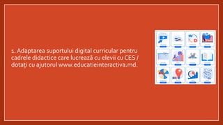 1. Adaptarea suportului digital curricular pentru
cadrele didactice care lucrează cu elevii cu CES /
dotați cu ajutorul www.educatieinteractiva.md.
 