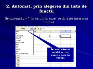 2. Automat, prin alegerea din lista de
funcţii
Se tastează „ = ” în celula în care se doreşte inserarea
funcţiei
În locul adresei
celulei active,
apare o lista cu
funcţii
 
