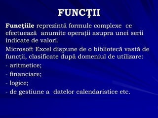 FUNCŢII
Funcţiile reprezintă formule complexe ce
efectuează anumite operaţii asupra unei serii
indicate de valori.
Microsoft Excel dispune de o bibliotecă vastă de
funcţii, clasificate după domeniul de utilizare:
- aritmetice;
- financiare;
- logice;
- de gestiune a datelor calendaristice etc.
 