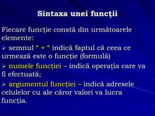 Sintaxa unei funcţii
Fiecare funcţie constă din următoarele
elemente:
 semnul “ = “ indică faptul că ceea ce
urmează este o funcţie (formulă)
 numele funcţiei – indică operaţia care va
fi efectuată;
 argumentul funcţiei – indică adresele
celulelor cu ale căror valori va lucra
funcţia.
 