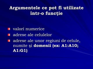 valori numerice
adrese ale celulelor
adrese ale unor regiuni de celule,
numite şi domenii (ex: A1:A10;
A1:G1)
Argumentele ce pot fi utilizate
într-o funcţie
 