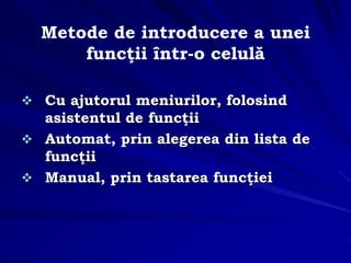 Metode de introducere a unei
funcţii într-o celulă
 Cu ajutorul meniurilor, folosind
asistentul de funcţii
 Automat, prin alegerea din lista de
funcţii
 Manual, prin tastarea funcţiei
 