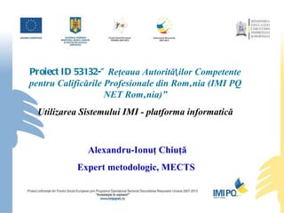 Proiect ID 53132-”  Reţeaua Autorităƫilor Competente pentru Calificările Profesionale din România (IMI PQ NET România)” Utilizarea Sistemului IMI - platforma informatică Alexandru-Ionuţ Chiuţă Expert metodologic, MECTS  