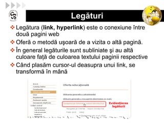 Legături Legătura ( link, hyperlink ) este o conexiune între două pagini web Oferă o metodă uşoară de a vizita o altă pagină. În general legăturile sunt subliniate şi au altă culoare faţă de culoarea textului paginii respective Când plasăm cursor-ul deasupra unui link, se transformă în mână 