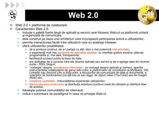 Web 2.0  Web 2.0 = platformă de colaborare Caracteristici Web 2.0: include o palet ă  foarte larg ă  de aplica ţ ii  ş i servicii care folosesc Web-ul ca platform ă  unitar ă   ş i organizat ă  de comunicare;  este construit pe baza unei arhitecturi care încurajeaz ă  participarea activ ă  a utilizatorilor ; permite interac ţ iunea facil ă  între utilizatorii care au acelea ş i interese;  ofer ă  utilizatorilor posibilitatea:  de a produce con ţ inut, de a-l partaja cu al ţ ii, deci o mai puternic ă   interactivitate ;  o experien ţă  mult mai  apropiat ă  de aplica ţ iile desktop , cu interfe ţ e grafice intuitive, pl ă cute, programabile  ş i, mai ales, transparente;  faciliteaz ă  accesul public la baze de date;  are abilitatea de a conecta între ele diverse aplica ţ ii sau servicii  ş i de a agrega date din diverse surse - RSS, bloguri;  “ vorbe ş te” despre:  socializarea informa ţ iei  - un concept despre aplica ţ ii  ş i oameni; apari ţ ia instrumentelor colaborative de genul  wiki -urilor, a  platformelor de socializare  ca MySpace, Hi5, LinkedIn sau Second Life, a  blog - urilor, a structurilor de comunicare de date  ş i documente, a  colec ţ iilor de bookmarkuri  (ca del.icio.us sau digg), de clipuri video (YouTube) sau de imagini (flickr) etc.;  cre ş terea uzabilit ăţ ii  - îmbun ătăţ irea experien ţ ei utilizatorilor; democratizarea con ţ inutului   ş i distribu ţ ia acestuia (con ţ inut creat de utilizator  ş i distribuit liber  de acesta) ;  folose ş te puterea comunit ăţ ilor de internauti;  indic ă  o schimbare de paradigm ă  în ceea ce prive ş te Web-ul . 