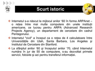 Scurt istoric Internetul s-a n ă scut la mijlocul anilor ‘60  î n forma ARPAnet  –  o re ţ ea  î ntre mai multe computere din unele institu ţ ii americane, ce lucrau pentru ARPA  ( Advanced Research Projects Agency ) , un departament de cercetare din cadrul Pentagonului. Internetul "civil" a  î nceput ca o re ţ ea de 4 calculatoare  î ntre Universit ăţ ile din Utah, Santa Barbara ,  Los Angeles  ş i Institutul de Cercetare din Stanford. La sf â r ş itul anilor ‘60  ş i  î nceputul anilor ‘70, c â nd Internetul num ă ra  î n jur de 50 de computere, s-au dezvoltat primele   servicii, folosite  ş i azi pentru transferul informa ţ iei. 